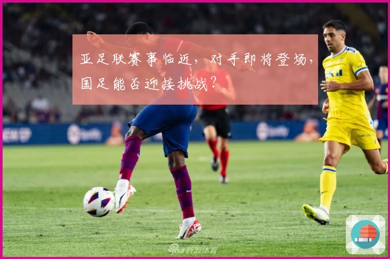 亚足联赛事临近，对手即将登场，国足能否迎接挑战？