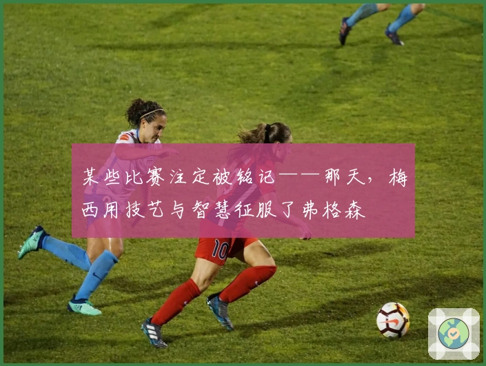 某些比赛注定被铭记——那天，梅西用技艺与智慧征服了弗格森