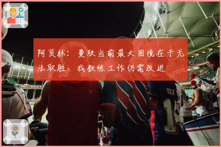 阿莫林：曼联当前最大困境在于无法取胜，我教练工作仍需改进