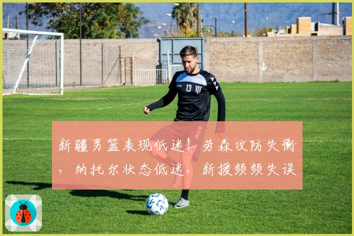 新疆男篮表现低迷！劳森攻防失衡，纳托尔状态低迷，新援频频失误！