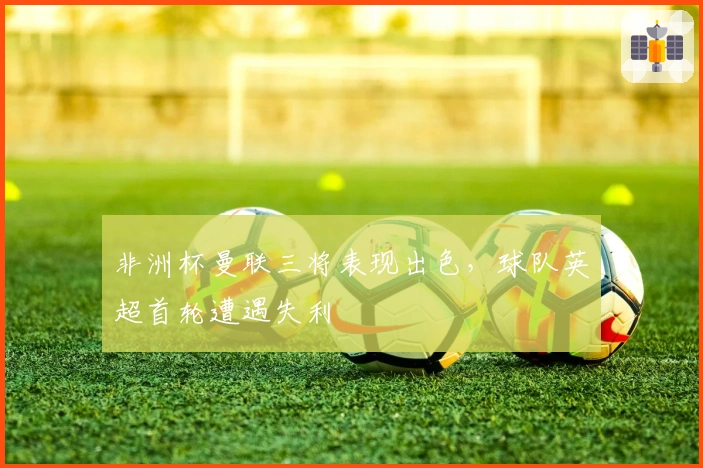 非洲杯曼联三将表现出色，球队英超首轮遭遇失利