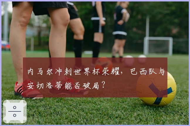 内马尔冲刺世界杯荣耀，巴西队与安切洛蒂能否破局？