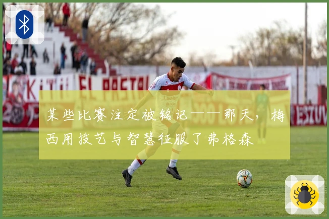 某些比赛注定被铭记——那天，梅西用技艺与智慧征服了弗格森