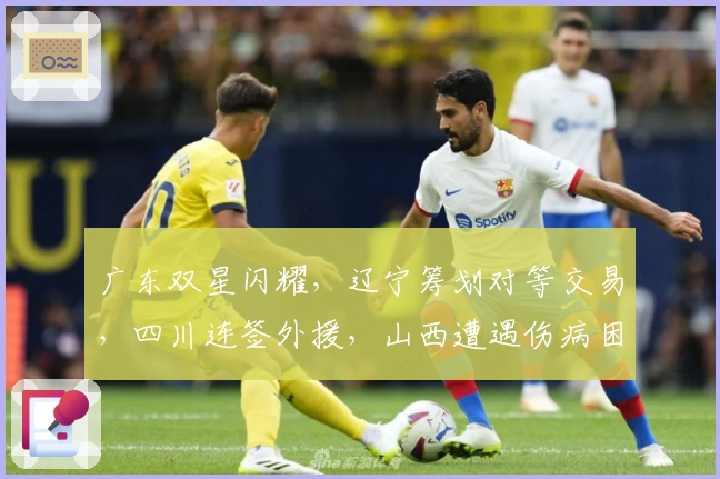 广东双星闪耀，辽宁筹划对等交易，四川连签外援，山西遭遇伤病困扰
