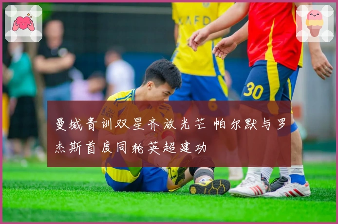 曼城青训双星齐放光芒 帕尔默与罗杰斯首度同轮英超建功