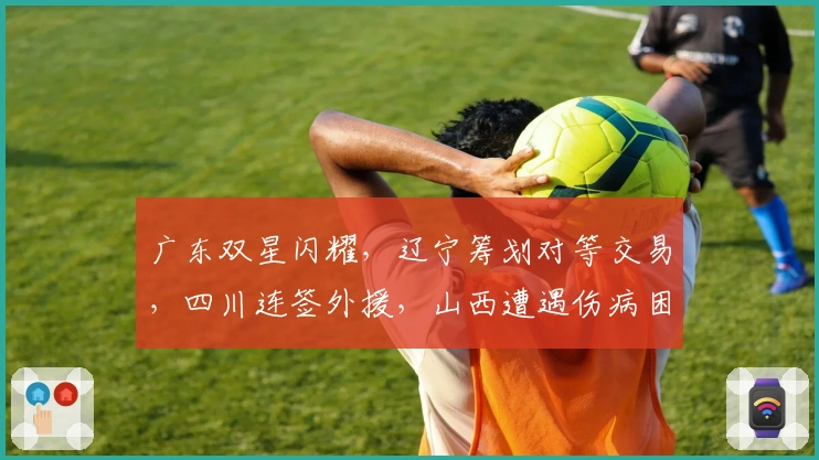广东双星闪耀，辽宁筹划对等交易，四川连签外援，山西遭遇伤病困扰