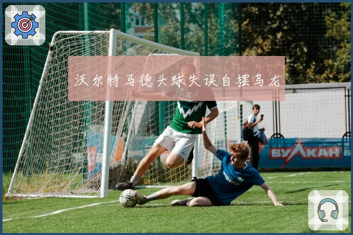 沃尔特马德头球失误自摆乌龙